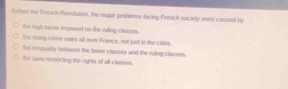 before the french revolution, the major problems facing french society were caused by\n\nthe high taxes imposed on the ruling classes.\nthe rising crime rates all over france, not just in the cities.\nthe inequality between the lower classes and the ruling classes.\nthe laws restricting the rights of all classes.