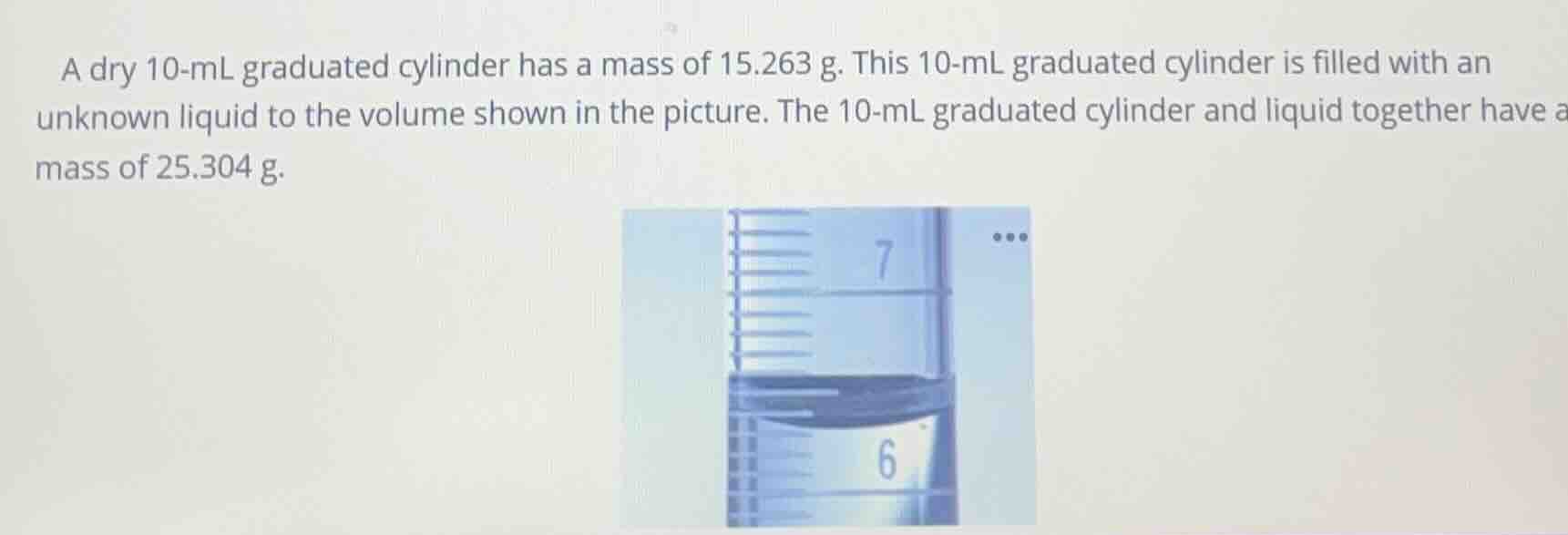 a dry 10-ml graduated cylinder has a mass of 15.263 g. this 10-ml graduated cylinder is filled with an unknown liquid to the volume shown in the picture. the 10-ml graduated cylinder and liquid together have a mass of 25.304 g.