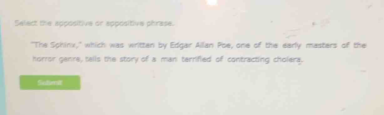 select the appositive or appositive phrase.\n\n\the sphinx,\ which was written by edgar allan poe, one of the early masters of the horror genre, tells the story of a man terrified of contracting cholera.