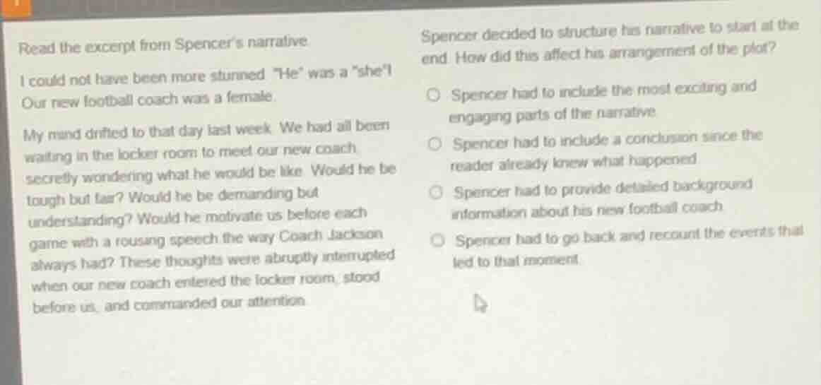 read the excerpt from spencers narrative.\n\ni could not have been more stunned. \he\ was a \she\! our new football coach was a female.\n\nmy mind drifted to that day last week. we had all been waiting in the locker room to meet our new coach, secretly wondering what he would be like. would he be tough but fair? would he be demanding but understanding? would he motivate us before each game with a rousing speech the way coach jackson always had? these thoughts were abruptly interrupted when our new coach entered the locker room, stood before us, and commanded our attention.\n\nspencer decided to structure his narrative to start at the end. how did this affect his arrangement of the plot?\n\nspencer had to include the most exciting and engaging parts of the narrative.\nspencer had to include a conclusion since the reader already knew what happened.\nspencer had to provide detailed background information about his new football coach.\nspencer had to go back and recount the events that led to that moment.