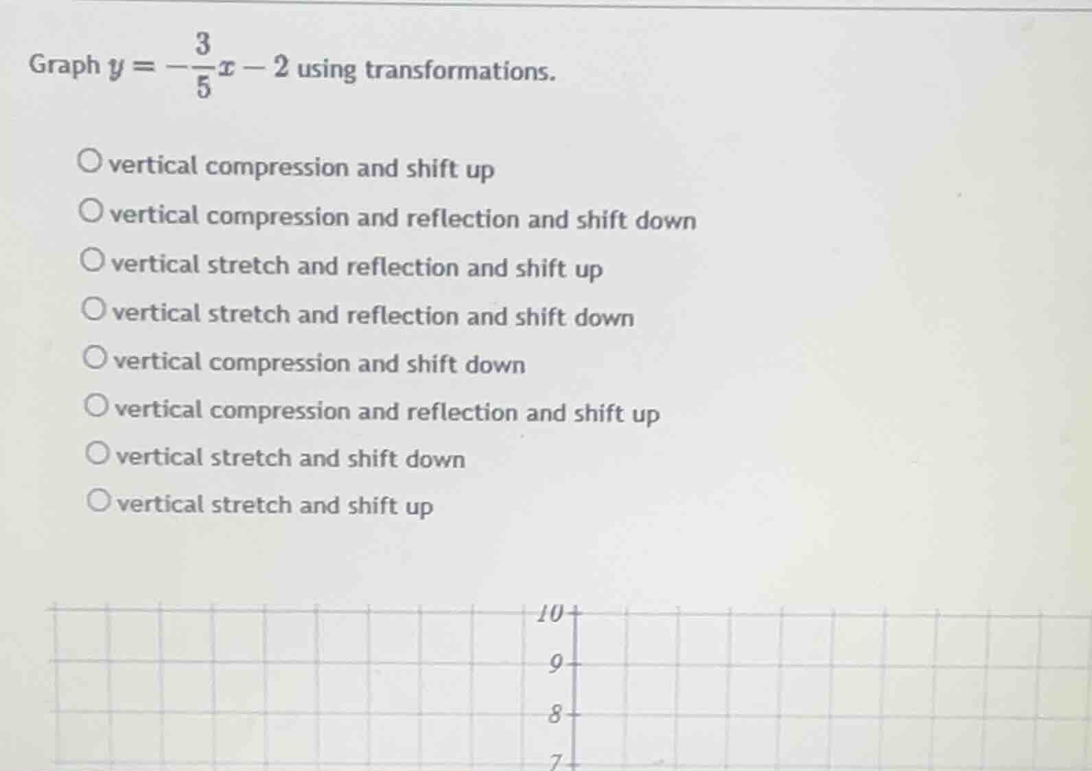 graph $y = -\\frac{3}{5}x - 2$ using transformations.\n\nvertical compression and shift up\nvertical compression and reflection and shift down\nvertical stretch and reflection and shift up\nvertical stretch and reflection and shift down\nvertical compression and shift down\nvertical compression and reflection and shift up\nvertical stretch and shift down\nvertical stretch and shift up