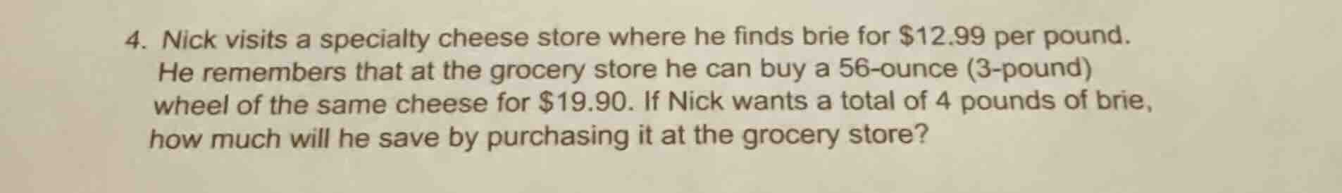 4. nick visits a specialty cheese store where he finds brie for $12.99 per pound. he remembers that at the grocery store he can buy a 56-ounce (3.5-pound) wheel of the same cheese for $19.90. if nick wants a total of 4 pounds of brie, how much will he save by purchasing it at the grocery store?