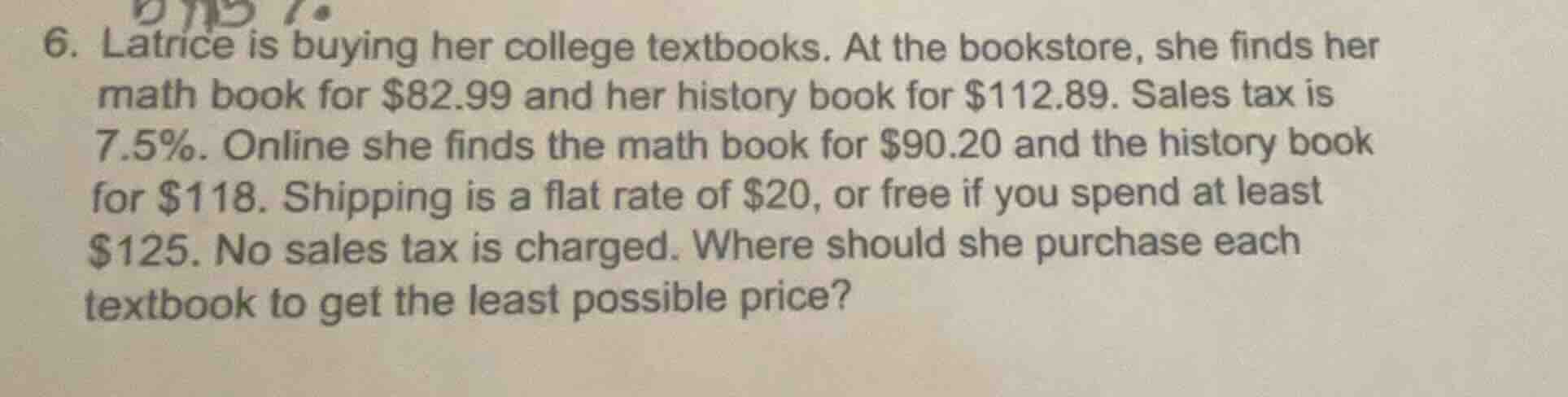 6. latrice is buying her college textbooks. at the bookstore, she finds her math book for $82.99 and her history book for $112.89. sales tax is 7.5%. online she finds the math book for $90.20 and the history book for $118. shipping is a flat rate of $20, or free if you spend at least $125. no sales tax is charged. where should she purchase each textbook to get the least possible price?
