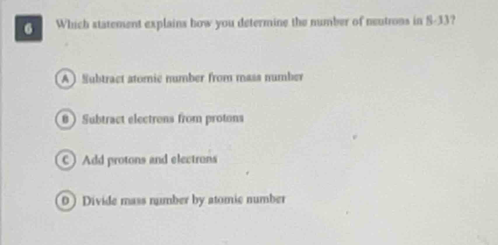 6 which statement explains how you determine the number of neutrons in s-33?\n\na subtract atomic number from mass number\nb subtract electrons from protons\nc add protons and electrons\nd divide mass number by atomic number