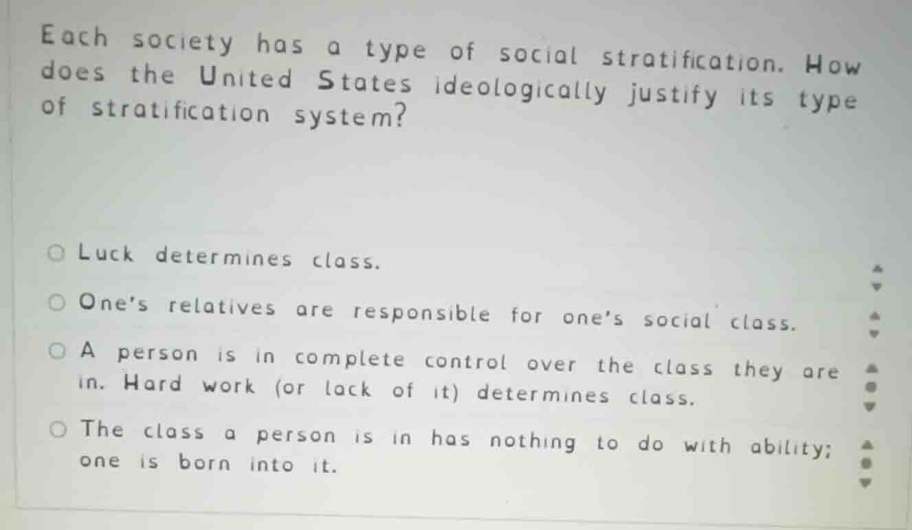 each society has a type of social stratification. how does the united states ideologically justify its type of stratification system?\n\nluck determines class.\nones relatives are responsible for ones social class.\na person is in complete control over the class they are in. hard work (or lack of it) determines class.\nthe class a person is in has nothing to do with ability; one is born into it.