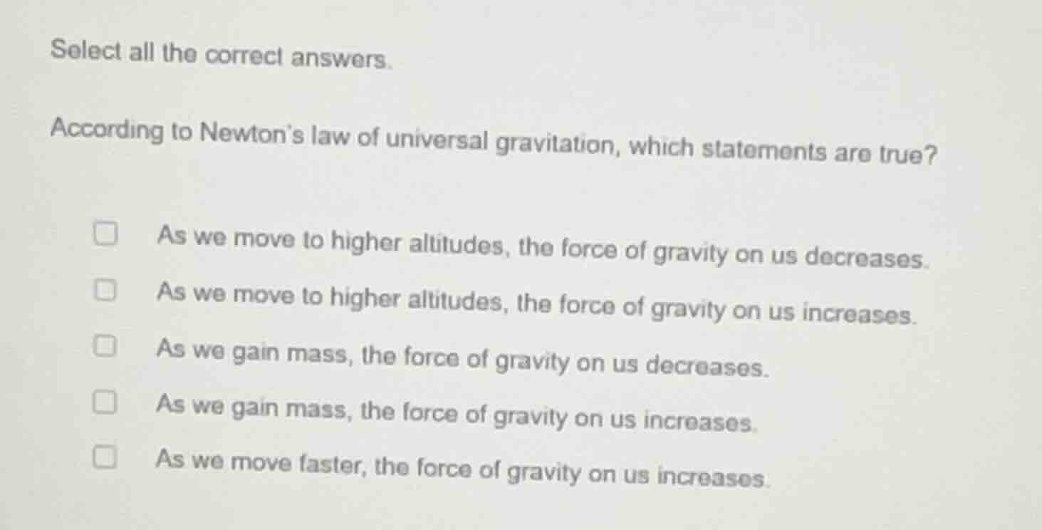 select all the correct answers.\n\naccording to newtons law of universal gravitation, which statements are true?\n\n- as we move to higher altitudes, the force of gravity on us decreases.\n- as we move to higher altitudes, the force of gravity on us increases.\n- as we gain mass, the force of gravity on us decreases.\n- as we gain mass, the force of gravity on us increases.\n- as we move faster, the force of gravity on us increases.