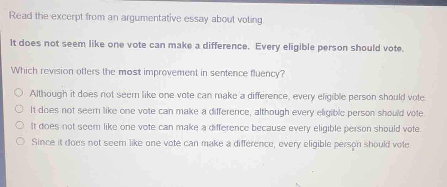 read the excerpt from an argumentative essay about voting.\n\nit does not seem like one vote can make a difference. every eligible person should vote.\n\nwhich revision offers the most improvement in sentence fluency?\n\n- although it does not seem like one vote can make a difference, every eligible person should vote.\n- it does not seem like one vote can make a difference, although every eligible person should vote.\n- it does not seem like one vote can make a difference because every eligible person should vote.\n- since it does not seem like one vote can make a difference, every eligible person should vote.