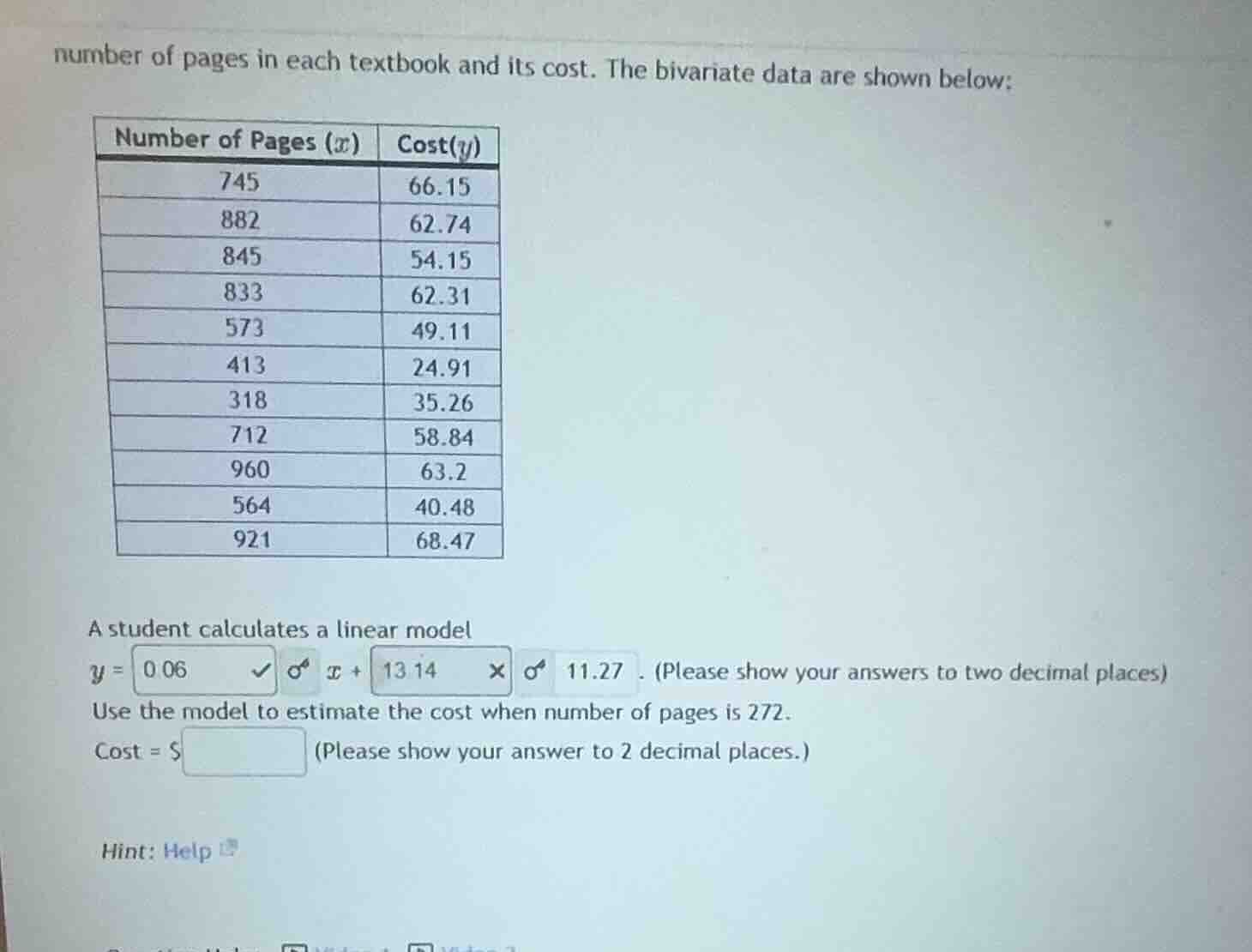 number of pages in each textbook and its cost. the bivariate data are shown below:\n\n| number of pages ($x$) | cost ($y$) |\n| :--- | :--- |\n| 745 | 66.15 |\n| 882 | 62.74 |\n| 845 | 54.15 |\n| 833 | 62.31 |\n| 573 | 49.11 |\n| 413 | 24.91 |\n| 318 | 35.26 |\n| 712 | 58.84 |\n| 960 | 63.2 |\n| 564 | 40.48 |\n| 921 | 68.47 |\n\na student calculates a linear model\n$y = 0.06x + 11.27$. (please show your answers to two decimal places)\nuse the model to estimate the cost when number of pages is 272.\ncost = $ (please show your answer to 2 decimal places.)