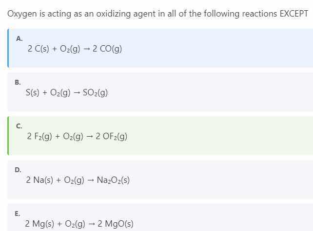 oxygen is acting as an oxidizing agent in all of the following reactions except\n\na. $2\\text{c(s)} + \\text{o}_2\\text{(g)} \\rightarrow 2\\text{co(g)}$\nb. $\\text{s(s)} + \\text{o}_2\\text{(g)} \\rightarrow \\text{so}_2\\text{(g)}$\nc. $2\\text{f}_2\\text{(g)} + \\text{o}_2\\text{(g)} \\rightarrow 2\\text{of}_2\\text{(g)}$\nd. $2\\text{na(s)} + \\text{o}_2\\text{(g)} \\rightarrow \\text{na}_2\\text{o}_2\\text{(s)}$\ne. $2\\text{mg(s)} + \\text{o}_2\\text{(g)} \\rightarrow 2\\text{mgo(s)}$
