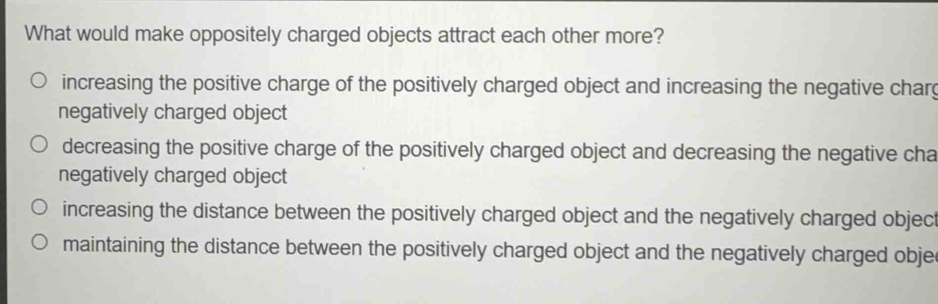 what would make oppositely charged objects attract each other more?\n\n- increasing the positive charge of the positively charged object and increasing the negative charge of the negatively charged object\n- decreasing the positive charge of the positively charged object and decreasing the negative charge of the negatively charged object\n- increasing the distance between the positively charged object and the negatively charged object\n- maintaining the distance between the positively charged object and the negatively charged object