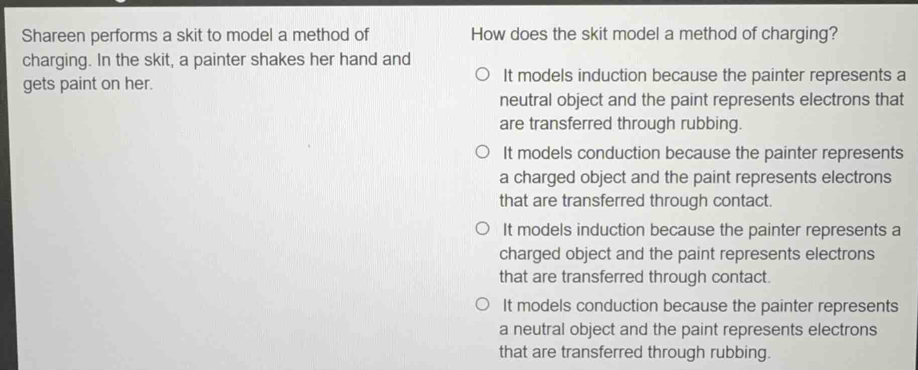 shareen performs a skit to model a method of charging. in the skit, a painter shakes her hand and gets paint on her. \n\nhow does the skit model a method of charging?\n\n- it models induction because the painter represents a neutral object and the paint represents electrons that are transferred through rubbing.\n- it models conduction because the painter represents a charged object and the paint represents electrons that are transferred through contact.\n- it models induction because the painter represents a charged object and the paint represents electrons that are transferred through contact.\n- it models conduction because the painter represents a neutral object and the paint represents electrons that are transferred through rubbing.