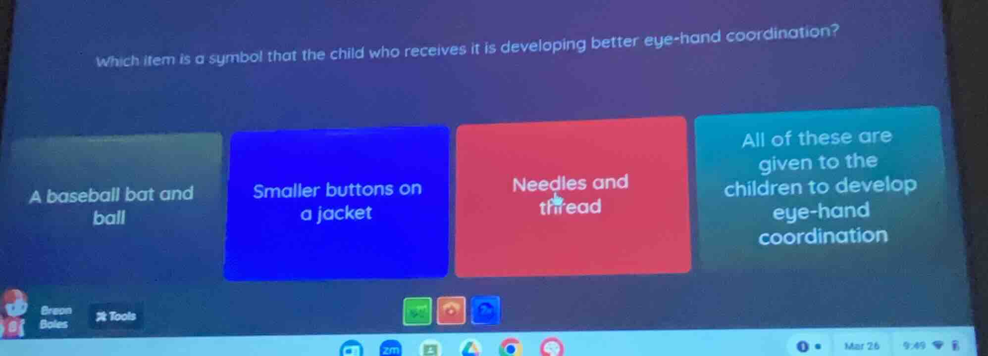 which item is a symbol that the child who receives it is developing better eye-hand coordination?\n\na baseball bat and ball\nsmaller buttons on a jacket\nneedles and thread\nall of these are given to the children to develop eye-hand coordination