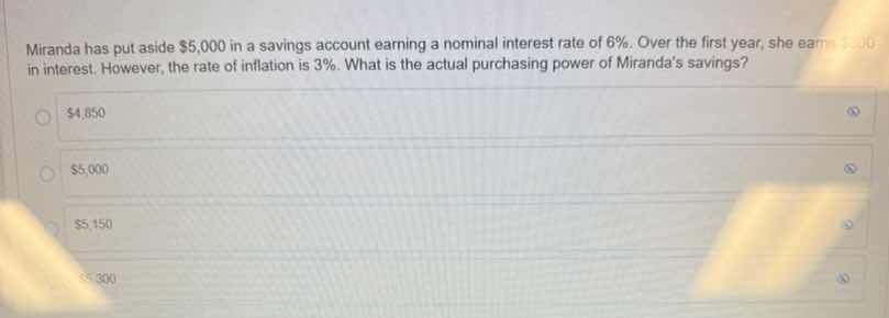 miranda has put aside $5,000 in a savings account earning a nominal interest rate of 6%. over the first year, she earns $300 in interest. however, the rate of inflation is 3%. what is the actual purchasing power of mirandas savings?\n\n$4,850\n$5,000\n$5,150\n$5,300