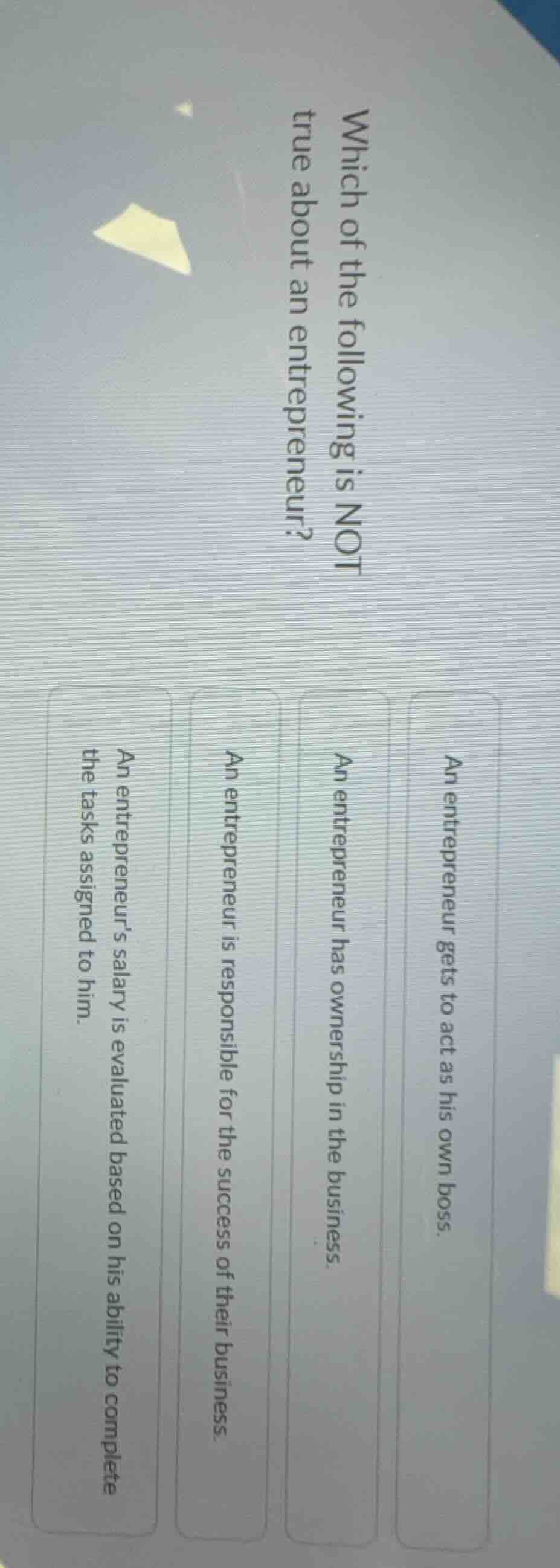 which of the following is not true about an entrepreneur?\n\nan entrepreneur gets to act as his own boss.\nan entrepreneur has ownership in the business.\nan entrepreneur is responsible for the success of their business.\nan entrepreneurs salary is evaluated based on his ability to complete the tasks assigned to him.