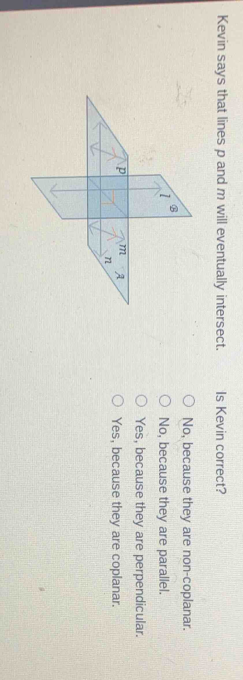 kevin says that lines $p$ and $m$ will eventually intersect. is kevin correct?\n\nno, because they are non-coplanar.\nno, because they are parallel.\nyes, because they are perpendicular.\nyes, because they are coplanar.