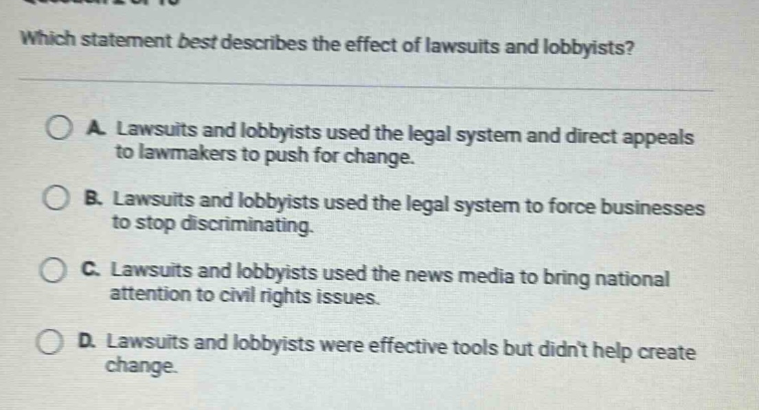 which statement best describes the effect of lawsuits and lobbyists?\n\na. lawsuits and lobbyists used the legal system and direct appeals to lawmakers to push for change.\nb. lawsuits and lobbyists used the legal system to force businesses to stop discriminating.\nc. lawsuits and lobbyists used the news media to bring national attention to civil rights issues.\nd. lawsuits and lobbyists were effective tools but didnt help create change.