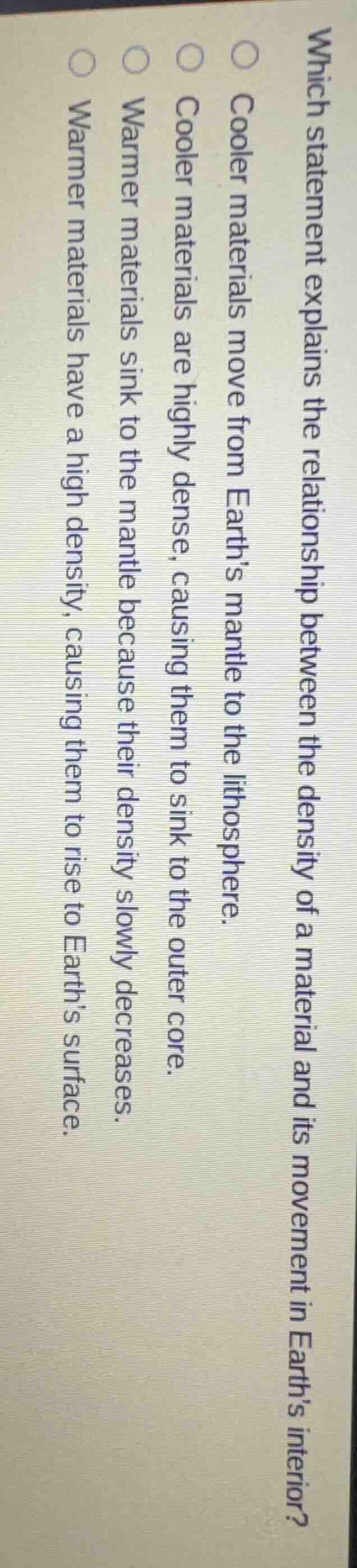 which statement explains the relationship between the density of a material and its movement in earths interior?\n\ncooler materials move from earths mantle to the lithosphere.\ncooler materials are highly dense, causing them to sink to the outer core.\nwarmer materials sink to the mantle because their density slowly decreases.\nwarmer materials have a high density, causing them to rise to earths surface.
