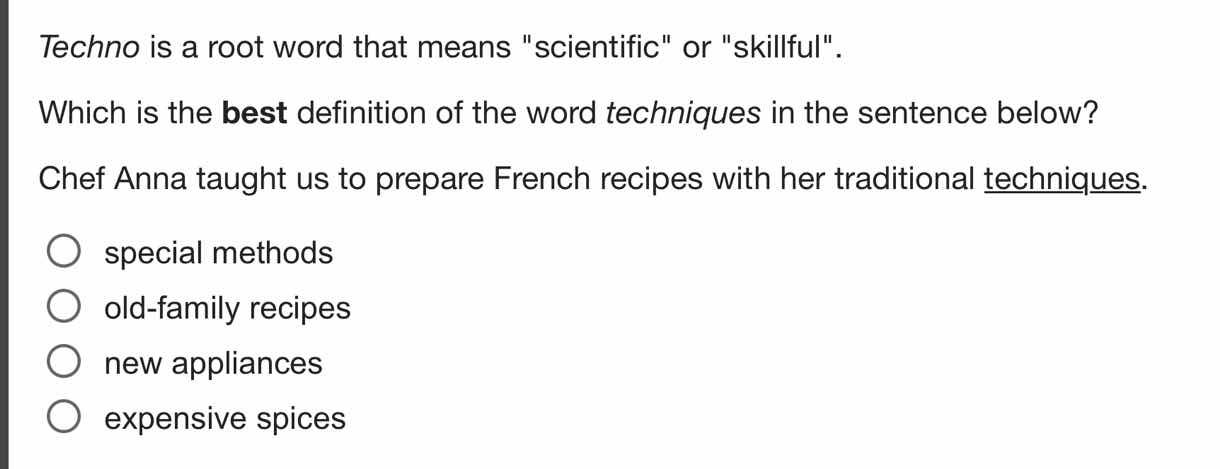 techno is a root word that means \scientific\ or \skillful\.\n\nwhich is the best definition of the word techniques in the sentence below?\n\nchef anna taught us to prepare french recipes with her traditional techniques.\n\nspecial methods\nold-family recipes\nnew appliances\nexpensive spices