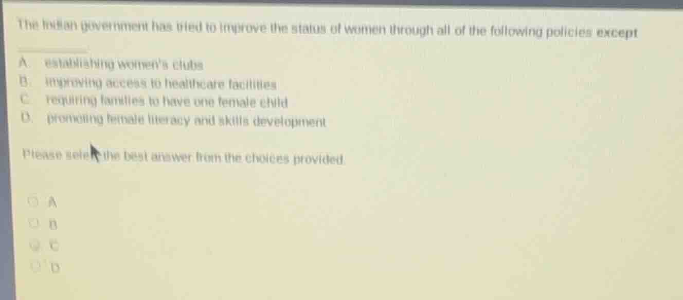 the indian government has tried to improve the status of women through all of the following policies except\n\na. establishing womens clubs\nb. improving access to healthcare facilities\nc. requiring families to have one female child\nd. promoting female literacy and skills development\n\nplease select the best answer from the choices provided.