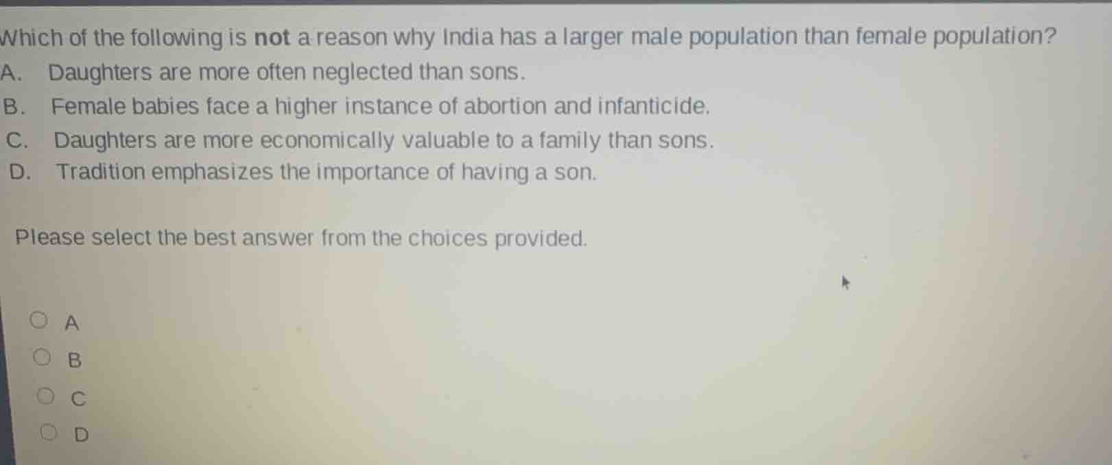 which of the following is not a reason why india has a larger male population than female population?\na. daughters are more often neglected than sons.\nb. female babies face a higher instance of abortion and infanticide.\nc. daughters are more economically valuable to a family than sons.\nd. tradition emphasizes the importance of having a son.\n\nplease select the best answer from the choices provided.