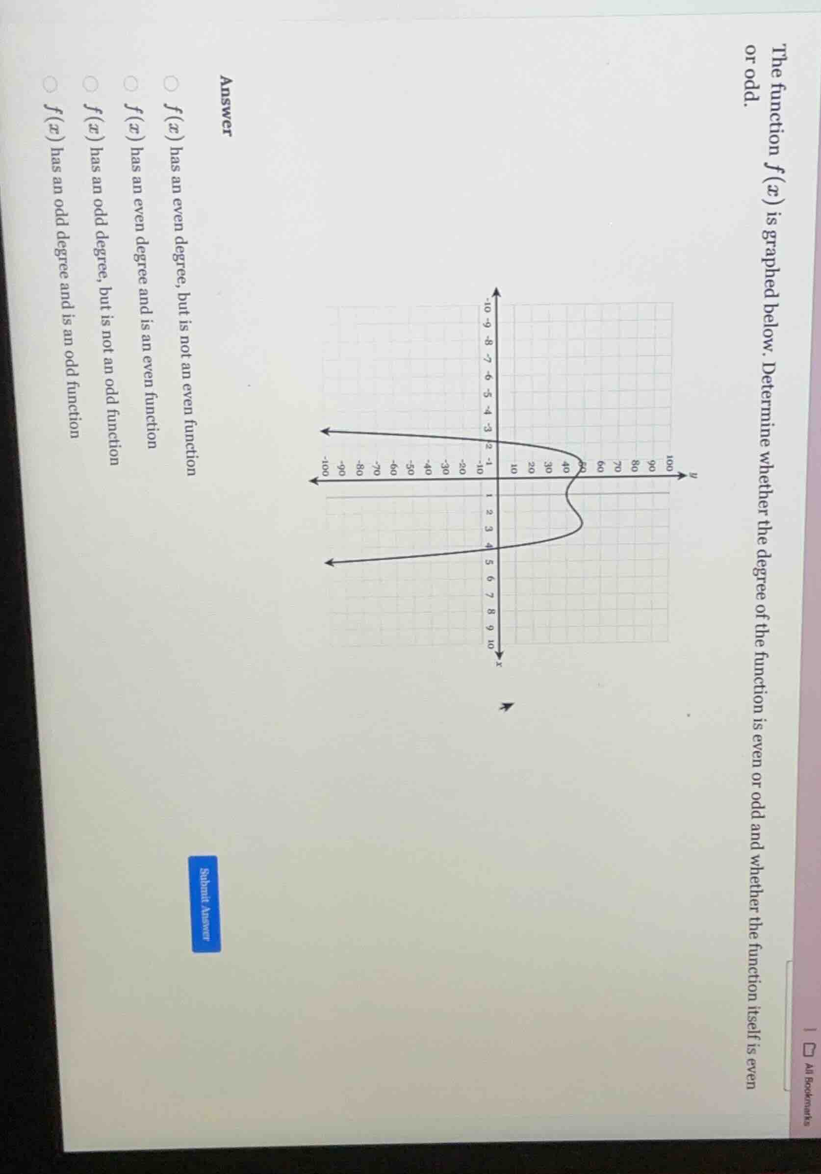 the function $f(x)$ is graphed below. determine whether the degree of the function is even or odd and whether the function itself is even or odd.\n\nanswer\n$f(x)$ has an even degree, but is not an even function\n$f(x)$ has an even degree and is an even function\n$f(x)$ has an odd degree, but is not an odd function\n$f(x)$ has an odd degree and is an odd function