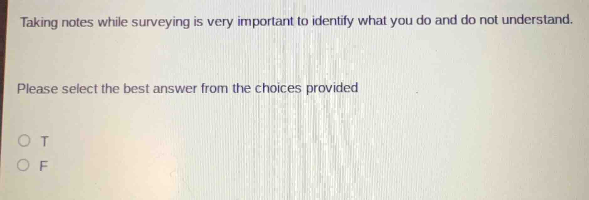 taking notes while surveying is very important to identify what you do and do not understand.\n\nplease select the best answer from the choices provided\n\nt\nf