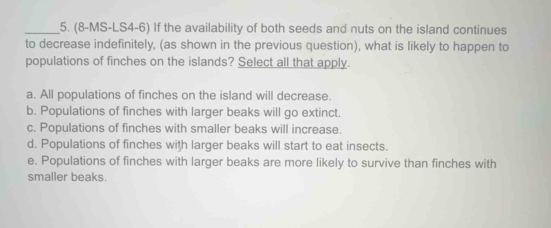 5. (8-ms-ls4-6) if the availability of both seeds and nuts on the island continues to decrease indefinitely, (as shown in the previous question), what is likely to happen to populations of finches on the islands? select all that apply.\n\na. all populations of finches on the island will decrease.\nb. populations of finches with larger beaks will go extinct.\nc. populations of finches with smaller beaks will increase.\nd. populations of finches with larger beaks will start to eat insects.\ne. populations of finches with larger beaks are more likely to survive than finches with smaller beaks.