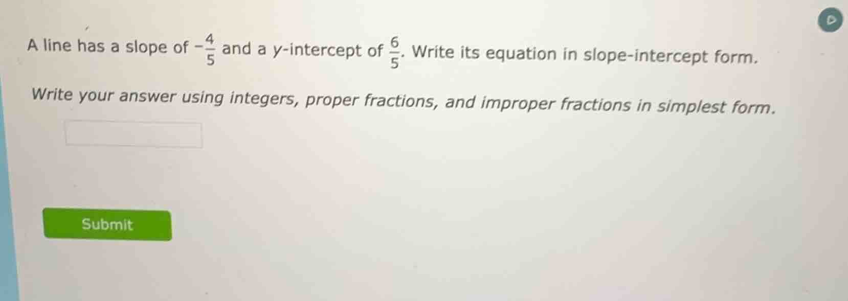 a line has a slope of $-\\frac{4}{5}$ and a $y$-intercept of $\\frac{6}{5}$. write its equation in slope-intercept form.\n\nwrite your answer using integers, proper fractions, and improper fractions in simplest form.