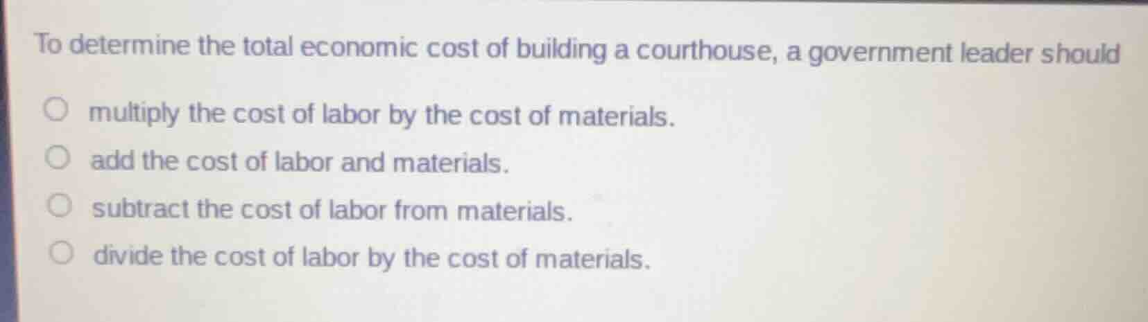 to determine the total economic cost of building a courthouse, a government leader should\n\nmultiply the cost of labor by the cost of materials.\nadd the cost of labor and materials.\nsubtract the cost of labor from materials.\ndivide the cost of labor by the cost of materials.