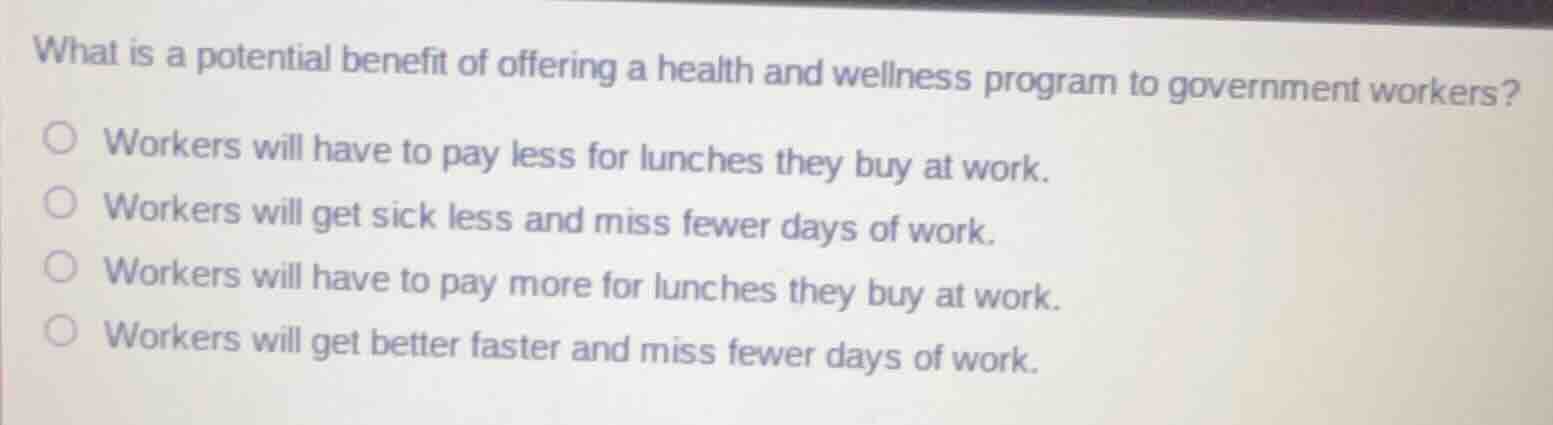 what is a potential benefit of offering a health and wellness program to government workers?\n\nworkers will have to pay less for lunches they buy at work.\nworkers will get sick less and miss fewer days of work.\nworkers will have to pay more for lunches they buy at work.\nworkers will get better faster and miss fewer days of work.