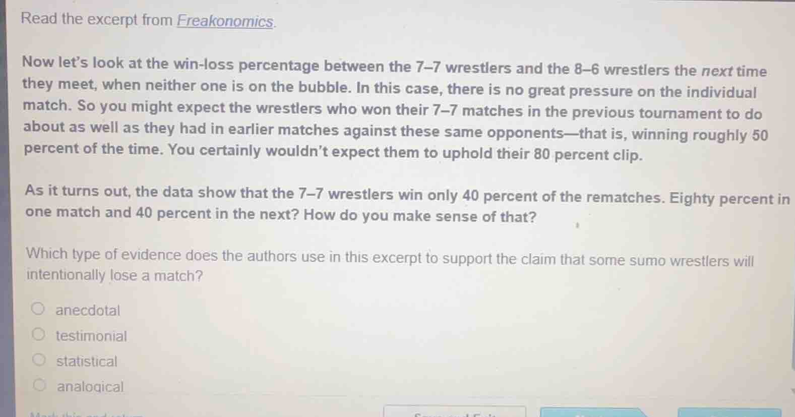read the excerpt from freakonomics.\n\nnow lets look at the win-loss percentage between the 7-7 wrestlers and the 8-6 wrestlers the next time they meet, when neither one is on the bubble. in this case, there is no great pressure on the individual match. so you might expect the wrestlers who won their 7-7 matches in the previous tournament to do about as well as they had in earlier matches against these same opponents-that is, winning roughly 50 percent of the time. you certainly wouldnt expect them to uphold their 80 percent clip.\n\nas it turns out, the data show that the 7-7 wrestlers win only 40 percent of the rematches. eighty percent in one match and 40 percent in the next? how do you make sense of that?\n\nwhich type of evidence does the authors use in this excerpt to support the claim that some sumo wrestlers will intentionally lose a match?\n\nanecdotal\ntestimonial\nstatistical\nanalogical