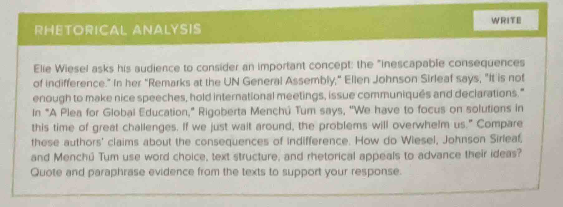 rhetorical analysis\n\nelie wiesel asks his audience to consider an important concept: the \inescapable consequences of indifference.\ in her \remarks at the un general assembly,\ ellen johnson sirleaf says, \it is not enough to make nice speeches, hold international meetings, issue communiqués and declarations.\ in \a plea for global education,\ rigoberta menchú tum says, \we have to focus on solutions in this time of great challenges. if we just wait around, the problems will overwhelm us.\ compare these authors claims about the consequences of indifference. how do wiesel, johnson sirleaf, and menchú tum use word choice, text structure, and rhetorical appeals to advance their ideas? quote and paraphrase evidence from the texts to support your response.