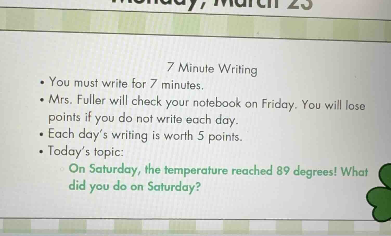 7 minute writing\n- you must write for 7 minutes.\n- mrs. fuller will check your notebook on friday. you will lose points if you do not write each day.\n- each days writing is worth 5 points.\n- todays topic:\non saturday, the temperature reached 89 degrees! what did you do on saturday?
