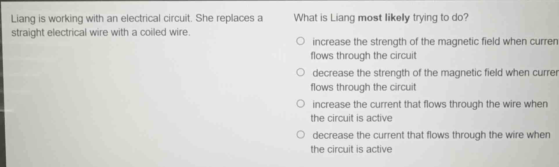 liang is working with an electrical circuit. she replaces a straight electrical wire with a coiled wire.\n\nwhat is liang most likely trying to do?\n\n- increase the strength of the magnetic field when current flows through the circuit\n- decrease the strength of the magnetic field when current flows through the circuit\n- increase the current that flows through the wire when the circuit is active\n- decrease the current that flows through the wire when the circuit is active