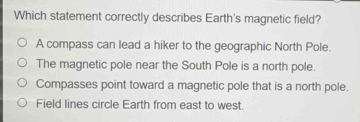 which statement correctly describes earths magnetic field?\n\na compass can lead a hiker to the geographic north pole.\nthe magnetic pole near the south pole is a north pole.\ncompasses point toward a magnetic pole that is a north pole.\nfield lines circle earth from east to west.