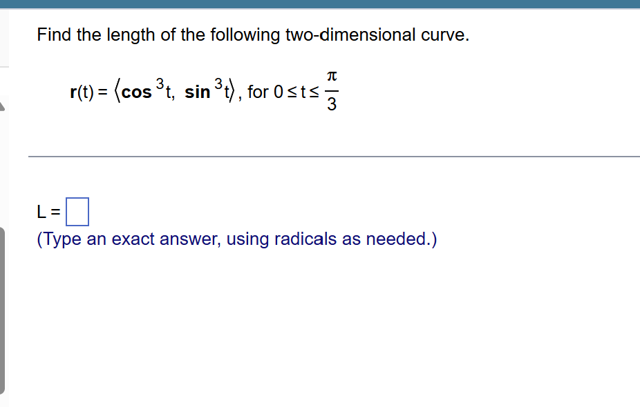 find the length of the following two-dimensional curve.\n\n$\\mathbf{r}(t) = \\langle \\cos^3 t, \\sin^3 t \\rangle$, for $0 \\le t \\le \\frac{\\pi}{3}$\n\n$l = \\square$\n(type an exact answer, using radicals as needed.)