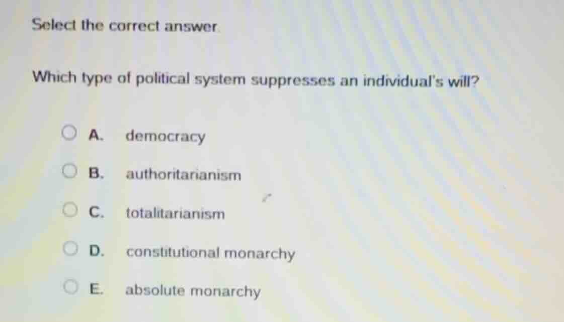 select the correct answer.\n\nwhich type of political system suppresses an individuals will?\n\na. democracy\nb. authoritarianism\nc. totalitarianism\nd. constitutional monarchy\ne. absolute monarchy