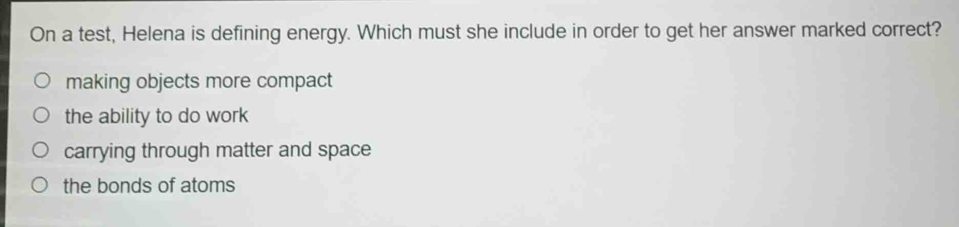 on a test, helena is defining energy. which must she include in order to get her answer marked correct?\n\nmaking objects more compact\nthe ability to do work\ncarrying through matter and space\nthe bonds of atoms