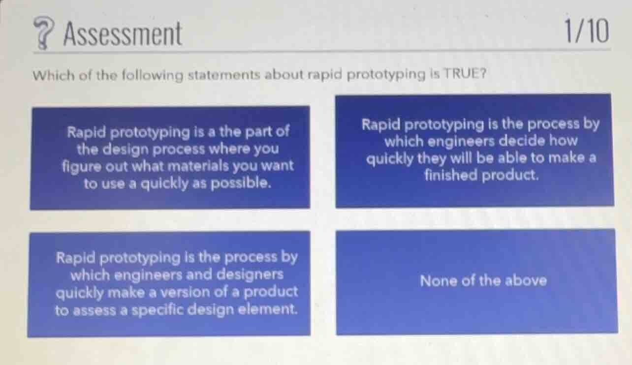 which of the following statements about rapid prototyping is true?\n\nrapid prototyping is a the part of the design process where you figure out what materials you want to use a quickly as possible.\n\nrapid prototyping is the process by which engineers decide how quickly they will be able to make a finished product.\n\nrapid prototyping is the process by which engineers and designers quickly make a version of a product to assess a specific design element.\n\nnone of the above