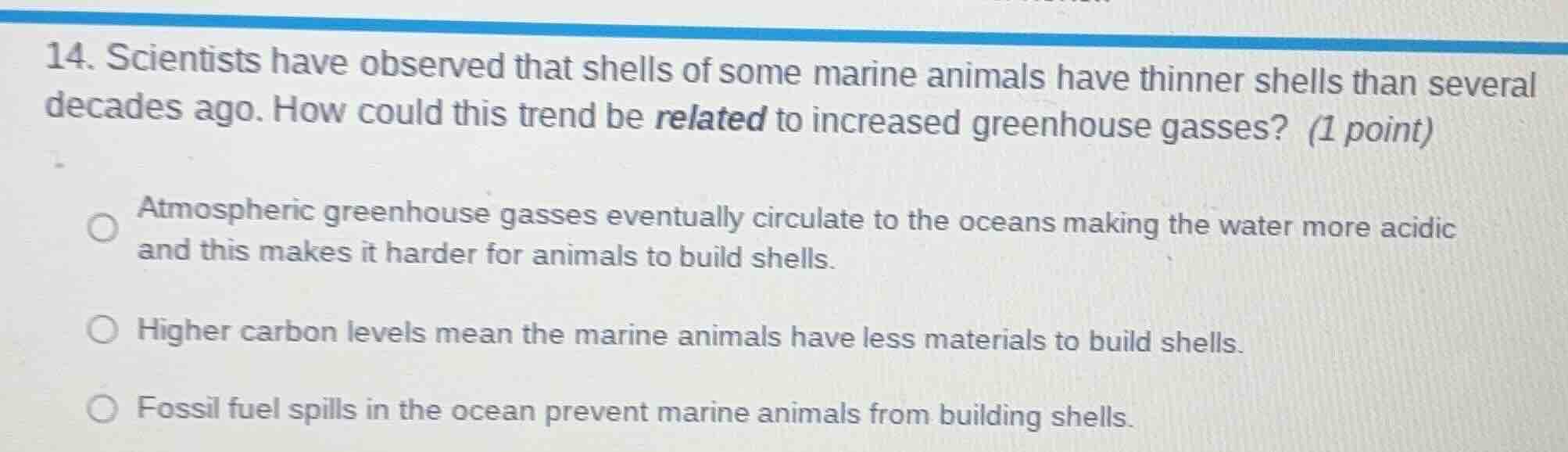 14. scientists have observed that shells of some marine animals have thinner shells than several decades ago. how could this trend be related to increased greenhouse gasses? (1 point)\n\natmospheric greenhouse gasses eventually circulate to the oceans making the water more acidic and this makes it harder for animals to build shells.\nhigher carbon levels mean the marine animals have less materials to build shells.\nfossil fuel spills in the ocean prevent marine animals from building shells.