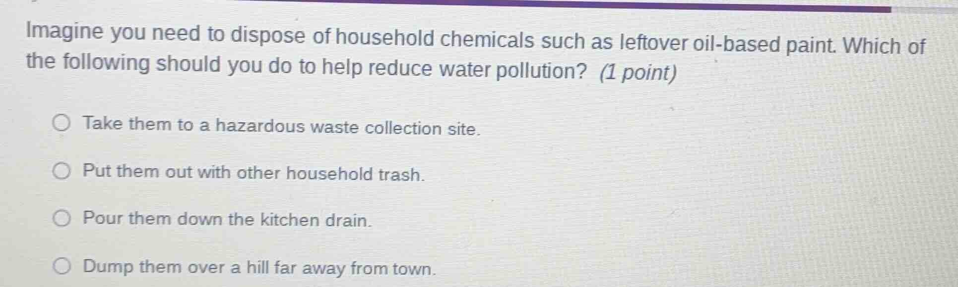 imagine you need to dispose of household chemicals such as leftover oil-based paint. which of the following should you do to help reduce water pollution? (1 point)\n\ntake them to a hazardous waste collection site.\nput them out with other household trash.\npour them down the kitchen drain.\ndump them over a hill far away from town.