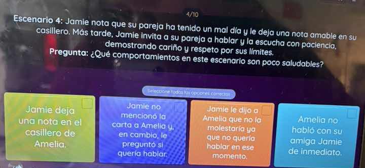escenario 4: jamie nota que su pareja ha tenido un mal día y le deja una nota amable en su casillero. más tarde, jamie invita a su pareja a hablar y la escucha con paciencia, demostrando cariño y respeto por sus límites.\npregunta: ¿qué comportamientos en este escenario son poco saludables?\nseleccione todas las opciones correctas:\n- jamie deja una nota en el casillero de amelia.\n- jamie no mencionó la carta a amelia y, en cambio, le preguntó si quería hablar.\n- jamie le dijo a amelia que no la molestaría ya que no quería hablar en ese momento.\n- amelia no habló con su amiga jamie de inmediato.