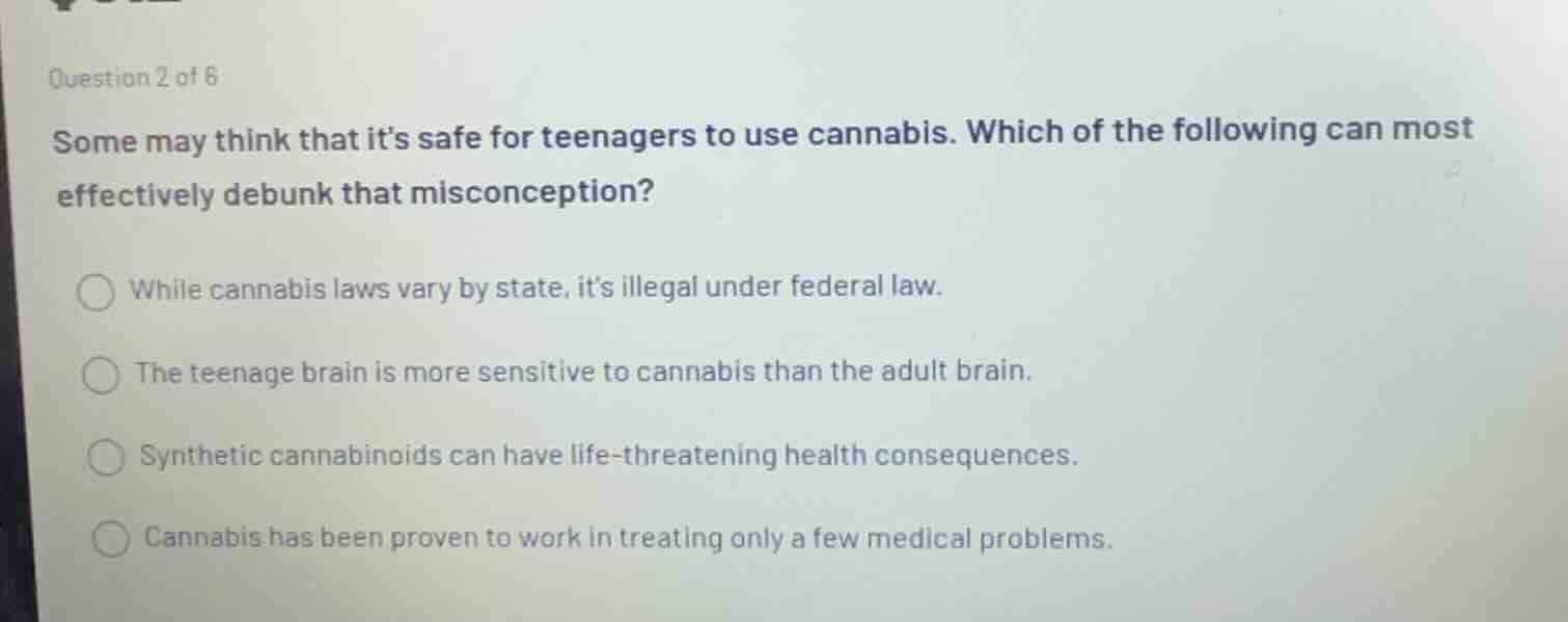 some may think that its safe for teenagers to use cannabis. which of the following can most effectively debunk that misconception?\n\nwhile cannabis laws vary by state, its illegal under federal law.\nthe teenage brain is more sensitive to cannabis than the adult brain.\nsynthetic cannabinoids can have life-threatening health consequences.\ncannabis has been proven to work in treating only a few medical problems.