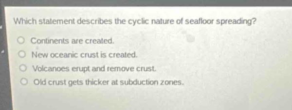 which statement describes the cyclic nature of seafloor spreading?\n\ncontinents are created.\nnew oceanic crust is created.\nvolcanoes erupt and remove crust.\nold crust gets thicker at subduction zones.