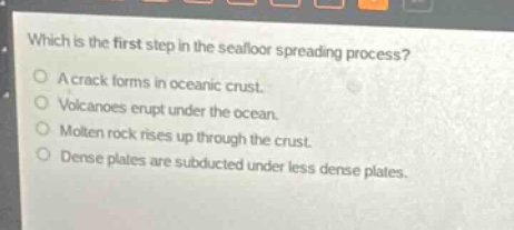 which is the first step in the seafloor spreading process?\n\na crack forms in oceanic crust.\nvolcanoes erupt under the ocean.\nmolten rock rises up through the crust.\ndense plates are subducted under less dense plates.