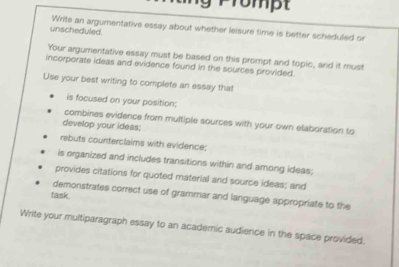 writing prompt\n\nwrite an argumentative essay about whether leisure time is better scheduled or unscheduled.\n\nyour argumentative essay must be based on this prompt and topic, and it must incorporate ideas and evidence found in the sources provided.\n\nuse your best writing to complete an essay that\n- is focused on your position;\n- combines evidence from multiple sources with your own elaboration to develop your ideas;\n- rebuts counterclaims with evidence;\n- is organized and includes transitions within and among ideas;\n- provides citations for quoted material and source ideas; and\n- demonstrates correct use of grammar and language appropriate to the task.\n\nwrite your multiparagraph essay to an academic audience in the space provided.