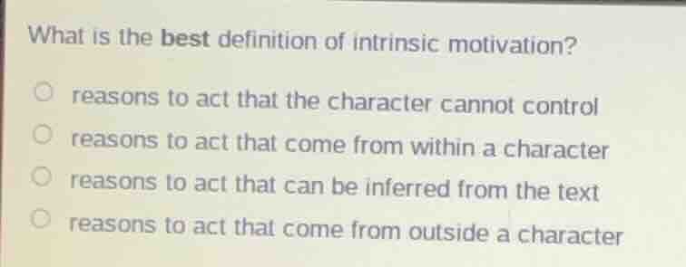 what is the best definition of intrinsic motivation?\n\n- reasons to act that the character cannot control\n- reasons to act that come from within a character\n- reasons to act that can be inferred from the text\n- reasons to act that come from outside a character