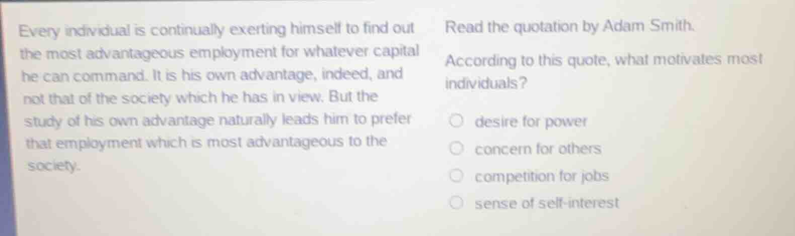 every individual is continually exerting himself to find out the most advantageous employment for whatever capital he can command. it is his own advantage, indeed, and not that of the society which he has in view. but the study of his own advantage naturally leads him to prefer that employment which is most advantageous to the society.\n\nread the quotation by adam smith.\naccording to this quote, what motivates most individuals?\ndesire for power\nconcern for others\ncompetition for jobs\nsense of self-interest