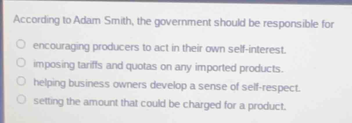 according to adam smith, the government should be responsible for\n\nencouraging producers to act in their own self-interest.\nimposing tariffs and quotas on any imported products.\nhelping business owners develop a sense of self-respect.\nsetting the amount that could be charged for a product.