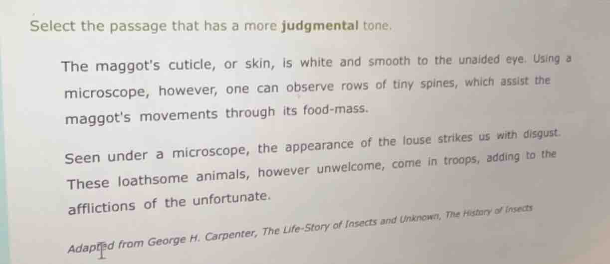select the passage that has a more judgmental tone.\n\nthe maggots cuticle, or skin, is white and smooth to the unaided eye. using a microscope, however, one can observe rows of tiny spines, which assist the maggots movements through its food-mass.\n\nseen under a microscope, the appearance of the louse strikes us with disgust. these loathsome animals, however unwelcome, come in troops, adding to the afflictions of the unfortunate.\n\nadapted from george h. carpenter, the life-story of insects and unknown, the history of insects